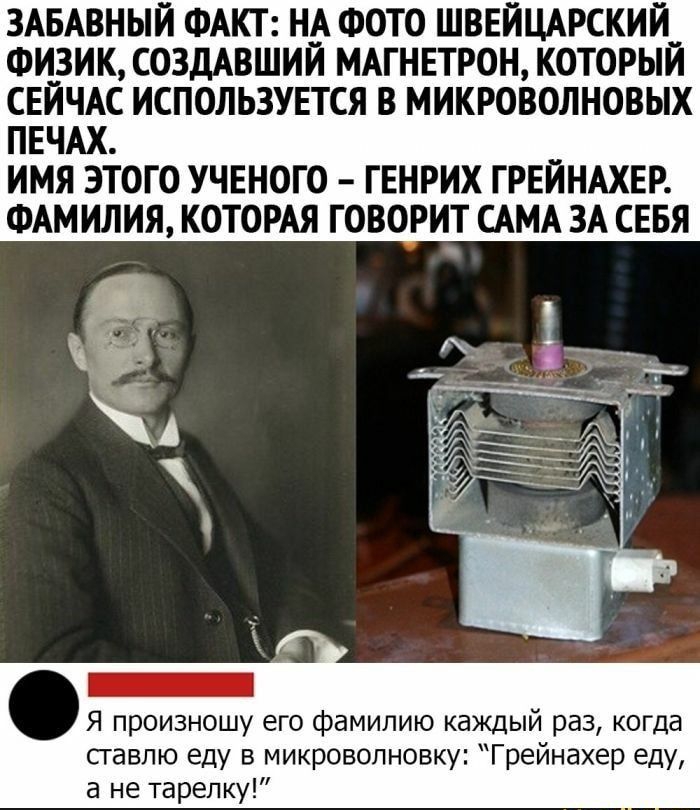 ЗАБАВНЫЙ ФАКТ Н_А ФОТО ШВЕЙЦАРСКИЙ__ ФИЗИК СОЗДАВШИИ МАГНЕТРОН КОТОРЫИ СЕЙЧАС ИСПОЛЬЗУЕТСЯ В МИКРОВОЛНОВЫХ ПЕЧАХ ИМЯ ЭТОГО УЧЕНОГО ГЕНРИХ ГРЕЙНАХЕР ФАМИЛИЯ КОТОРАЯ ГОВОРИТ АМА ЗА СЕБЯ Я произношу его фамилию каждый раз когда сгавлю еду в микроволновку Грейнахер еду а не тарелку