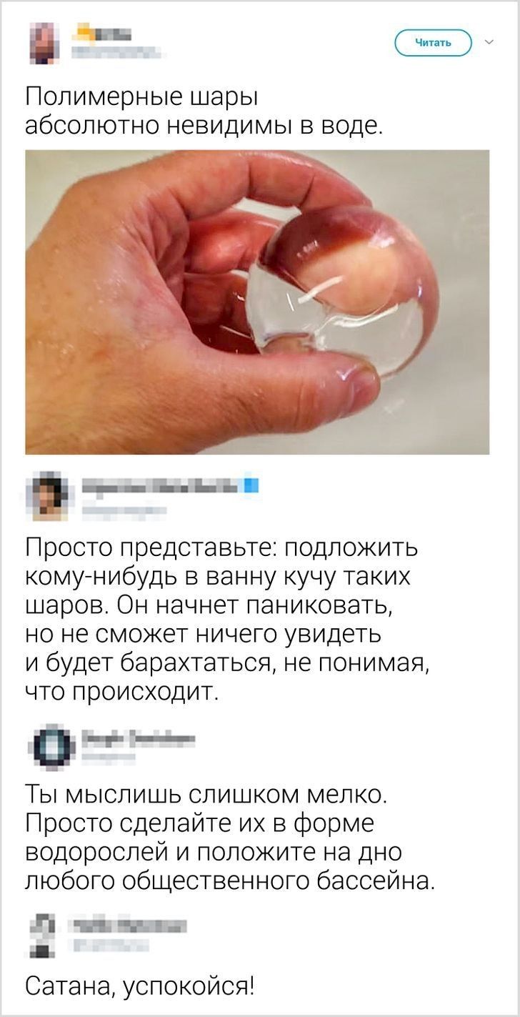 Ш Полимерные шары абсолютно невидимы в воде г __ пьг н Просто представьте подложить комунибудь в ванну кучу таких шаров Он начнет паниковать но не сможет ничего увидеть и будет барахтаться не понимая что происходит ег Ты мыслишь слишком мелко Просто сделайте их в форме водорослей и положите на дно любого общественного бассейна Л Ъ Сатана успокойся