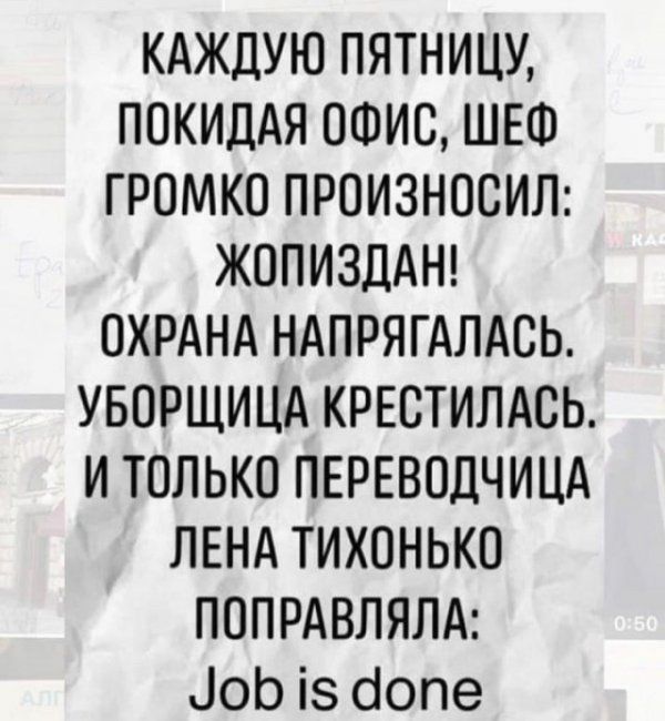 КАЖДУЮ ПЯТНИЦУ ПОКИДАЯ ОФИС ШЕФ ГРОМКО ПРОИЗНОСИЛ ЖОПИЗДАН ОХРАНА НАПРЯГАЛАСЬ УБОРЩИЦА КРЕСТИЛАСЬ И ТОЛЬКО ПЕРЕВОДЧИЦА ЛЕНА ТИХОНЬКО ПОПРАВЛЯЛА іоЬ із бопе