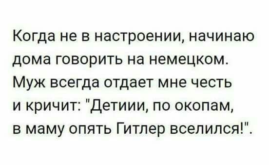 Когда не в настроении начинаю дома говорить на немецком Муж всегда отдает мне честь и кричит Детиии по окопам в маму опять Гитлер вселился