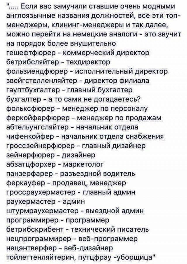 Если вас замучили ставшие очень модными англоязычные названия должностей все эти топ менеджеры клинингменеджеры и так далее можно перейти на немецкие аналоги это звучит на порядок более внушительно гешефтфюрер коммерческий директор бетрибсляйтер техдиректор Фопьзиендфюрер исполнительный директор звейгстелпенпяйтер директор филиала гауптбухгалтер главный бухгалтер бухгалтер а то сами не догадаетесь