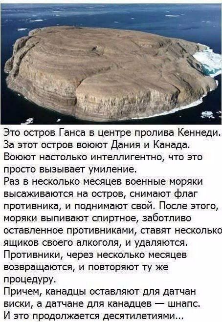 Это осгров Ганса в центре пролива Кеннеди За этот остров воюют Дания и Канада Воюют насголько интеллигентно что это просго вызывает умиление Раз в несколько месяцев военные моряки высаживаются на осгров снимают флаг противника и поднимают свой После этого моряки выпивают спиртное заботливо осгавленное противниками сгавят несколько ящиков своего алкоголя и удаляются Противники через несколько месяц