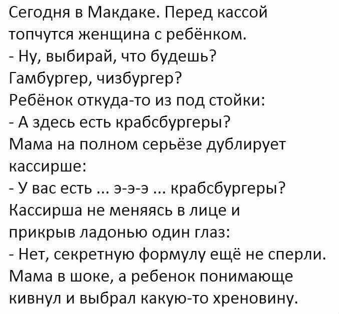 Сегодня в Макдаке Перед кассой топчутся женщина с ребёнком Ну выбирай что будешь Гамбурер чизбургер Ребёнок откудато из под стойки А здесь есть крабсбургеры Мама ъа полном серьёзе дублирует кассир е У вас есть эаэ крабсбургеры Кассир а не меняясь в лице и прикрыв ладонью один глаз Нет секретную формулу ещё не сперли Мама в доке а ребенок понимающе кивнул и выбрал какуюто хреновину