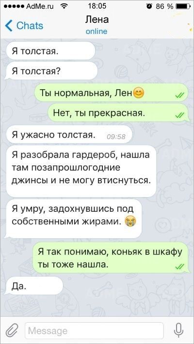 поп АЦМе 1805 ВБ _3 СНаіэ га Я толстая Я толстая Ты нормальная Лене Нет ты прекрасная Я УЖЭСНО толстая Я разобрала гардероб нашла там позапрошлогодние ДЖИНСЫ И не МОГУ ЕТИСНУТЬСЯ Я умру задохнувшись под собственными жирами О Я так понимаю коньяк в шкафу ты тоже нашла Да