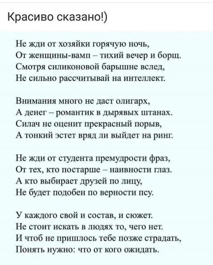 Красиво сказано Не жди от хозяйки горячую ночь Ог женщины вамп тихий вечер и борщ Смотря силиконовой барышне вслед Не сильно рассчитывай на интеллект Внимания много не даст олигарх А денег романтик в дырявых штанах Силач не оценит прекрасный порыв А тонкий эстет вряд ли выйдег на ринг Не жди от студента премудрости фраз От тех кто постарше наивности таз А кгс выбирает друзей по лицу Не будет подоб