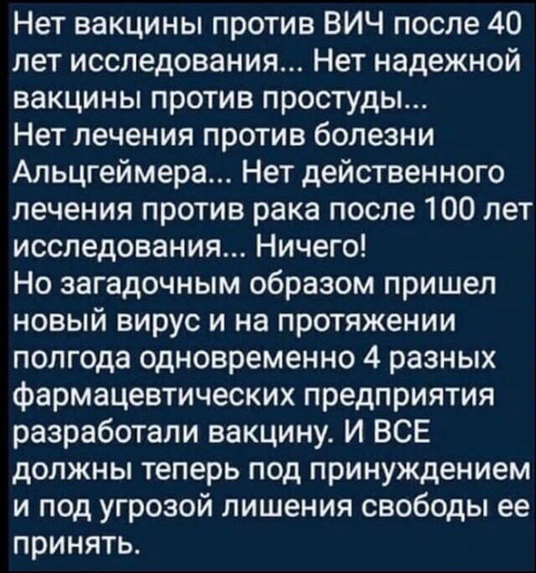 Нет вакцины против ВИЧ после 40 лет исследования Нет надежной вакцины против простуды Нет лечения против болезни Альцгеймера Нет действенного лечения против рака после 100 лет исследования Ничего Но загадочным образом пришел новый вирус и на протяжении полг0да одновременно 4 разных фармацевтических предприятия разработали вакцину И ВСЕ должны теперь под принуждением и под угрозой лишения свободы е