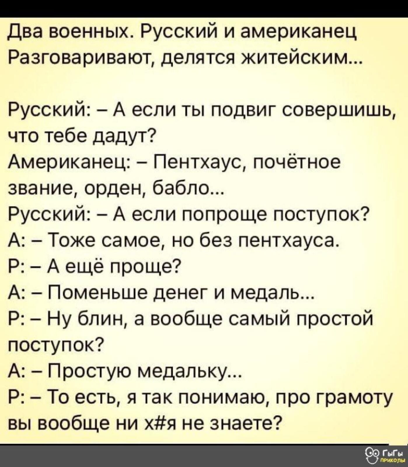 Два военных Русский и американец Разговаривают делятся житейским Русский А если ты подвиг совершишь что тебе дадут Американец Пентхаус почётное звание орден бабло Русский А если попроще поступок А Тоже самое но без пентхауса Р А ещё проще А Поменьше денег и медаль Р Ну блин а вообще самый простой поступок А Простую медальку Р То есть я так понимаю про грамоту вы вообще ни хя не знаете