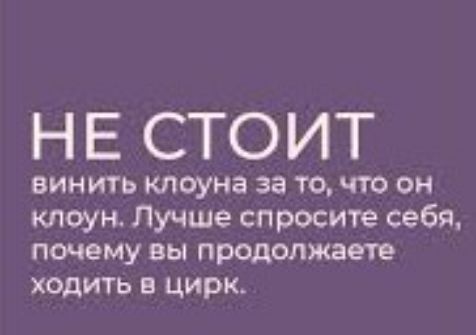 НЕ СТОИТ винить клоуна за то что он клоун Лучше спросите себя почему вы продолжаете ходить в цирк