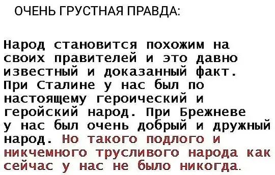 ОЧЕНЬ ГРУСТНАЯ ПРАВДА Народ становится похожим на своих правителей и это давно известный и доказанный факт при Сталине у нас бьш по настоящему героический и геройский народ при Брежневе у нас был очень добрый и дружный народ Но такого подлого и никчемного трусливого народа как сейчас у нас не бьшо никогда