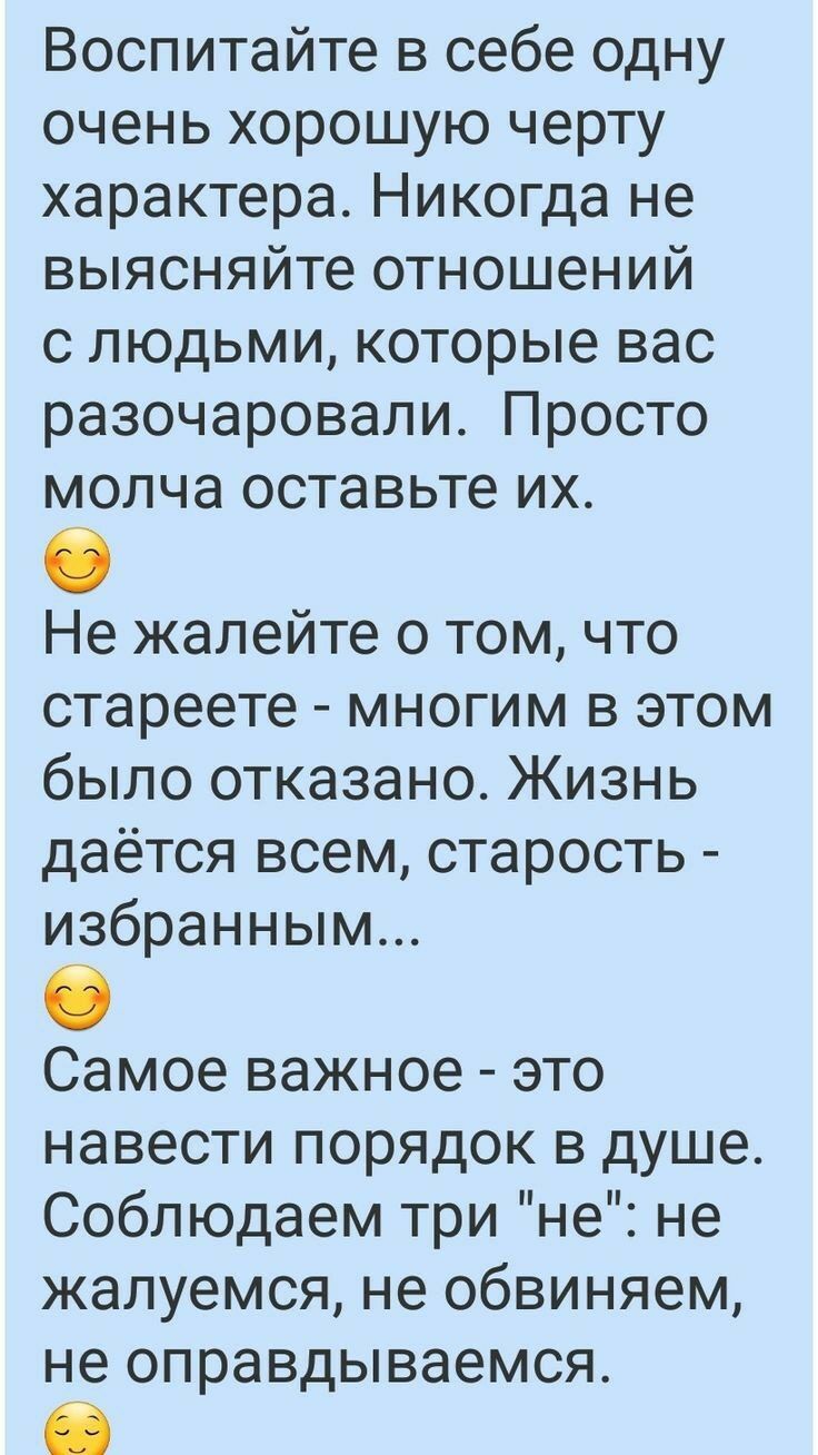 Воспитайте в себе одну очень хорошую черту характера Никогда не выясняйте отношений с людьми которые вас разочаровали Просто молча оставьте их 8 Не жалейте о том что стареете многим в этом было отказано Жизнь даётся всем старость избранным Самое важное это навести порядок в душе Соблюдаем три не не жалуемся не обвиняем не оправдываемся