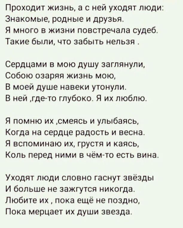 Проходит жизнь а с ней уходят люди Знакомые родные и друзья Я много в жизни повстречала судеб Такие были что забыть нельзя Сердцами мою душу заглянули Собою озаряя жизнь мою В моей душе навеки утонули В ней где то глубоко Я их люблю Я помню их смеясь и улыбаясь Когда на сердце радость и весна Я вспоминаю их грусти и каясь Коль перед ними в чём то есть вина Уходят люди словно гаснут звёзды И больше