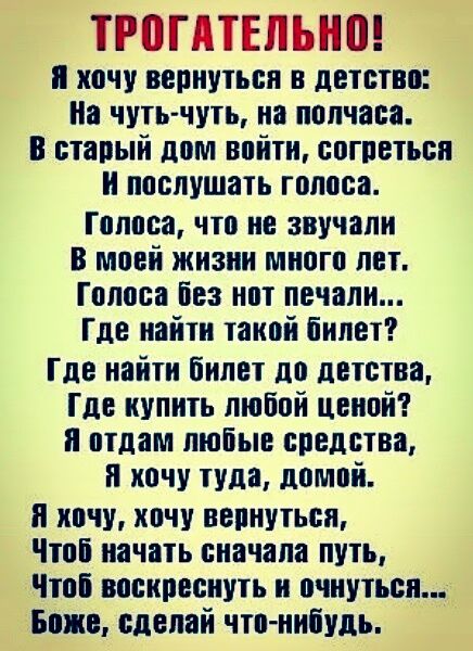 ТРПГАТЕЛЬНП я хочу вернуіьон в детстве По чуть чуть на полчаса старый дом войти согреться и послушать голоса Голоса что не звучапн В моей жизни много лет Голоса Без нот печали Где найін таной билет Где найти билет до детства Где купить любой ценой и отдам любые средства и хочу туда домой я хочу хочу вепнутьеи Чтоі начать сначала путь Чтоі воокоеонууь н очнуться Боже сделай что нибудь