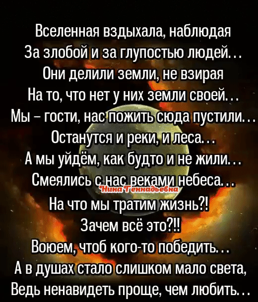 Вселенная вздыхала наблюдая За злобой и за глупостью людей Они деЁли земли не взирая На то что нету них Зайди своей Мы гости насчпустили Останутся и реки и леса А мы уйдём как будто жили Смеялись а в небеса На что мы тратим изнь Зачем всё это Воюем чтоб кого топобедить А в душахастал оЧслишкпм мало света Ведь ненавидеть проще чем любить