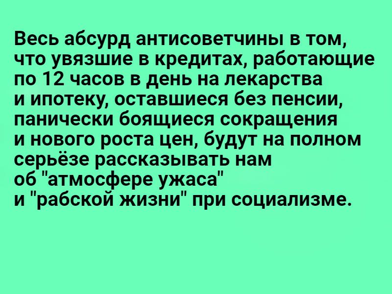 Весь абсурд антисоветчины в том что увязшие в кредитах работающие по 12 часов в день на лекарства и ипотеку оставшиеся без пенсии панически боящиеся сокращения и нового роста цен будут на полном серьёзе рассказывать нам об атмосфере ужаса и рабской жизни при социализме