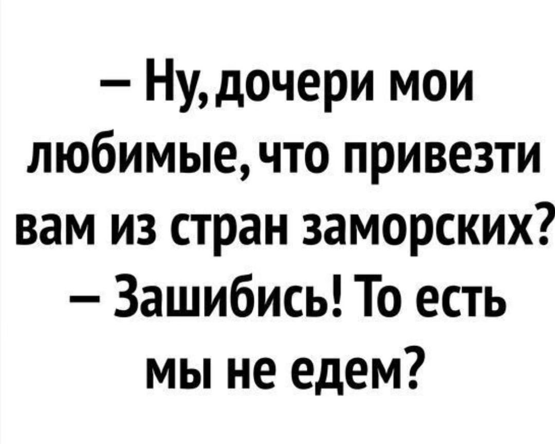 Ну дочери мои любимые что привезти вам из стран заморских Зашибись То есть мы не едем