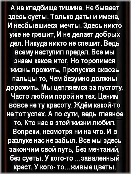 А на кладбище тишина Не бывает здесь суеты Только даты и имена И несбывшиеся мечты Здесь никто уже не грешит И не делает добрых дел Никуда никто не спешит Ведь всему насгупип предел Все мы знаем каков итог Но торопимся жизнь прожить Пропуская сквозь пальцы то Чем безумно должны дорожить Мы цепляемся за пустоту Часто пюбим порой нетех Ценим вовсе не ту красоту Ждём какойцто не тот успех А по сути в