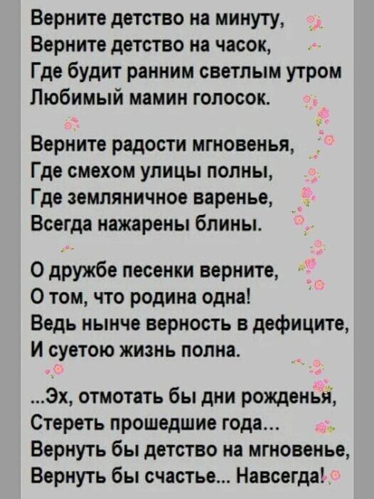 Верните детство на минуту Верните детство на часок Где будит ранним светлым утром Любимый мамин голосок Верните радости мгновенья Где смехом улицы полны Где земляничное варенье Всегда нажарены бпины 0 дружбе песенки верните О том что родина одна Ведь нынче верность в дефиците и суетою жизнь полна 3х отмотать бы дни рожденья Стереть прошедшие года Вернуть бы детство на мгновенье Вернуть бы счастье 