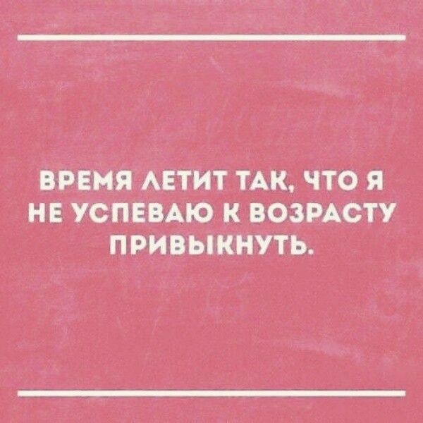 ВРЕМЯ АЕТИТ ТАК ЧТО Я НЕ УСПЕВАЮ К ВОЗРАСТУ ПРИВЫКНУТЬ