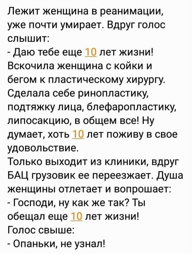Лежит женщина в реанимации уже почти умирает Вдруг гопос СПЫШИТЁ Даю тебе еще Ш лет жизни Вскочипа женщина с койки и бегом к пластическому хирургу Сделала себе ринопластику подтяжку лица блефаропластику липосакцию в общем все Ну думает ХОТЬ Ш ЛЕТ ПОЖИБУ В СВОЕ УДОВОЛЬСТБИе ТОЛЬКО ВЫХОДИТ ИЗ КЛИНИКИ вдруг БАЦ грузовик ее переезжает душа женщины отлетает и вопрошает Господи ну как же так Ты обещал е
