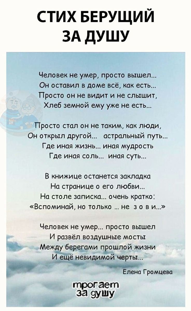 СТИХ БЕРУЩИЙ ЗА ДУШУ Человек не умер пра сто вышел Он оставил в доме всё как есть Просто он не видит и не слышит Хлеб земнай ему уже не есть Прости сшл пн не таким как люди Он вткрып друга астральный путь Где иная жизнь иная мудрость Где иная соль иная суть В книжице останется закладка На странице с его любви На столе записка очень кратко Вспоминай но только не 3 о в и Человек не умер проста вышел