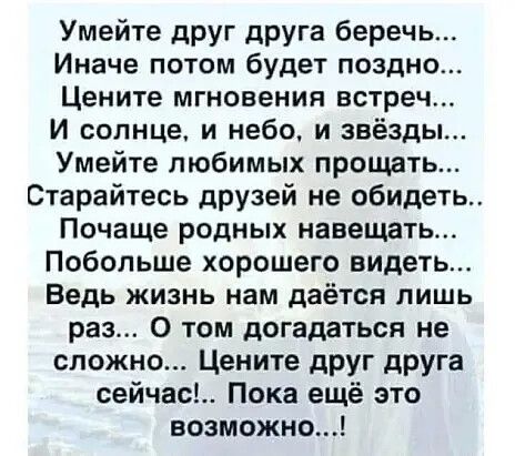 Умейте дРУГ друга беречь Иначе потом будет поздно Цените мгновения встреч И солнце и небо и звёзды Умейте любимых прощать Старайтесь друзей не обидеть Почаще родных навещать Побольше хорошего видеть Ведь жизнь нам даётся лишь раз 0 том догадаться не сложно Цените дРУГ друга сейчас Пока ещё это возможно