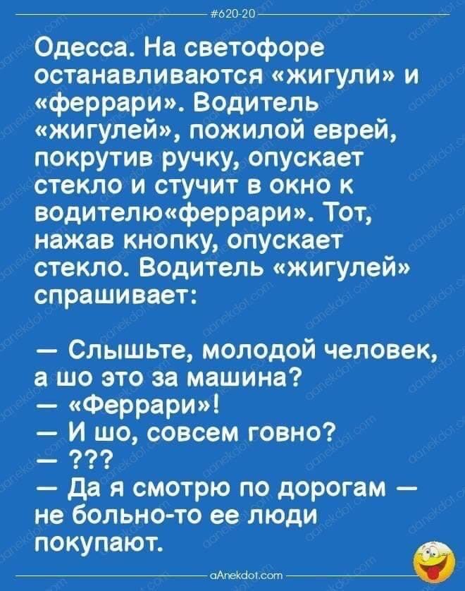 ио2п Ш Одесса На светофоре останавливаются жигули и феррари Водитель жигулей пожилой еврей покрутив ручку опускает стекло и стучит в окно к водителюкферрари Тот нажав кнопку опускает стекло Водитель жигулей спрашивает Слышьте молодой человек а шо это за машина Феррари и шо совсем говно да я смотрю по дорогам не больно то ее люди покупают _