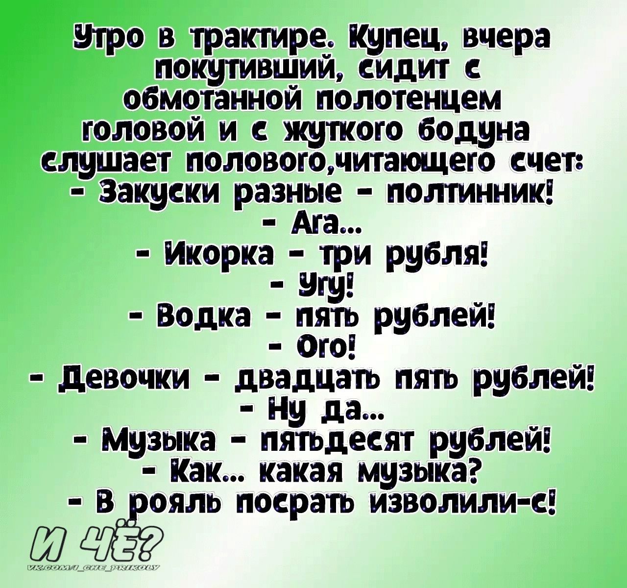 утро в трактире купец вчера покутивщий сидит обмотанной полотенцем головой и жуткого бодуна слушает полового читающего счет Закуски регате полтинник Икорка три рубля Водка пять рублей Ого девочки двадцать пять рублей Ну да _ Музыка пятьдесяг рублем Как какая музыка в ояль посрать изволили Ш