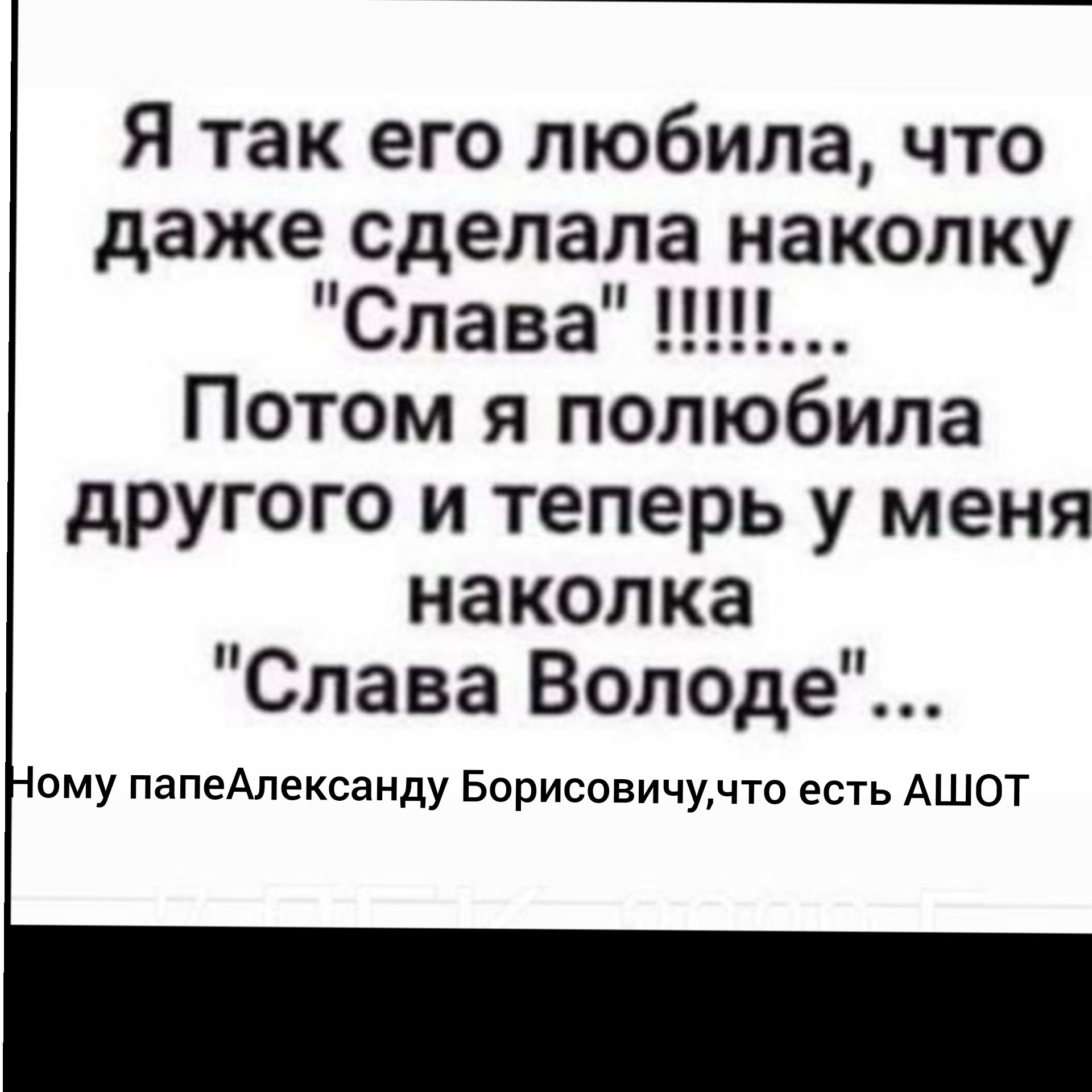 Я так его любила что даже сделала наколку СлаваНЦЪ Потом я полюбила другого и теперь у меня наколка Слава Вол0де ому папеАлександу Борисовичучто есть АШОТ