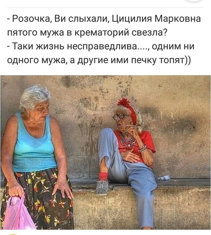 Розочка Ви слыхали Циципия Марковна пятого мужа в крематорий свезла Таки жизнь несправедлива одним ни одного мужа а другие ими печку топят