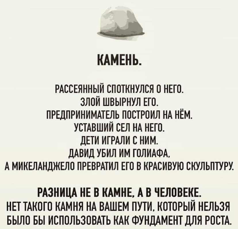 КАМЕНЬ РАССЕЯННЫЙ СПОТКНУЛСЯ О НЕГО ЗЛОЙ ШВЫРНУЛ ЕГО ПРЕДПРИНИМАТЕЛЬ ПОЕТРОИЛ НА НЕМ УСТАВШИЙ СЕЛ НА НЕГО дЕТИ ИГРАЛИ С НИМ ДАВИД УБИЛ ИМ ГОЛИАФА А МИКЕЛАНДЖЕЛО ПРЕВРАТИЛ ЕГО В КРАСИВУЮ ОКУЛЬПТУРУ РАЗНИЦА НЕ В НАМНЕ А В ЧЕЛОВЕНЕ НЕТ ТАКОГО КАМНЯ НА ВАШЕМ ПУТИ КОТОРЫМ НЕЛЬЗЯ БЫЛО БЫ ИСПОЛЬЗОВАТЬ КАК ФУНДАМЕНТ ДЛЯ РОСТА