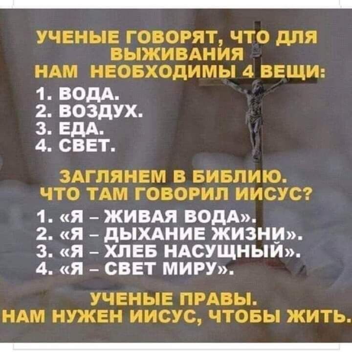 УЧЕНЫЕ ГОВОРЯТ ЧТО дПЯ ВЫЖИВАНИЯ НАМ НЕОБХОДИМЫ 4 ВЕЩИ 1 ВОДА 2 ВОЗДУХ 3 ЕДА 4 СВЕТ ЗАГПЯНЕМ В БИБЛИЮ ЧТО ТАМ ГОВОРИЛ ИИСУС 1 Я ЖИВАЯ ВОДА 2 Я дЬХАНИЕ ЖИЗНИ 3 Я ХЛЕБ НАСУЩНЫЙ 4 Я СВЕТ МИРУ УЧЕНЫЕ ПРАВЫ НАМ НУЖЕН ИИСУС ЧТОБЫ ЖИТЬ