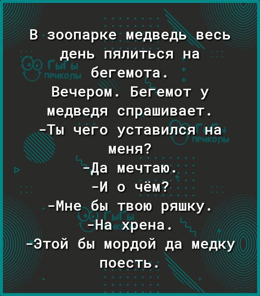 В зоопарке медведь весь день пялиться на бегемота Вечером Бегемот у медведя спрашивает Ты чего уставился на меня да мечтаю И о чём Мне бы твою ряшку На хрена Этой бы мордой да медку поесть