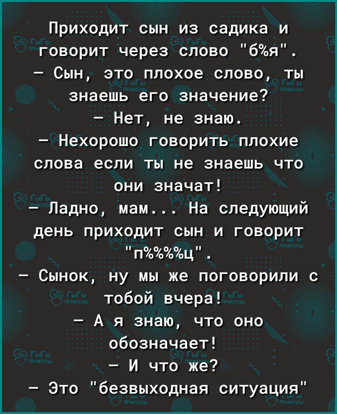 Приходит сын из садика и говорит через слово 6я Сын это плохое слово ты знаешь его значение Нет не знаю Нехорошо говорить плохие слова если ты не знаешь что они значат Ладно мам На следующий день приходит сын и говорит пц Сынок ну мы же поговорили с тобой вчера А я знаю что оно обозначает И что же Это безвыходная ситуация