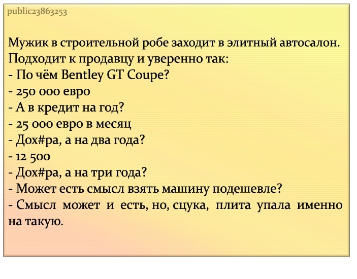 рЦЫіс23863253 Мужик в строительной робе заходит в элитный автосалон Подходит к продавцу и уверенно так По чём Вепгіеу СТ Соцре 250 000 евро А в кредит на год 25 000 евро в месяц Дохра а на два года 12 500 Дохра а на три года Может есть смысл взять машину подешевле Смысл может и есть но сцука плита упала именно на такую