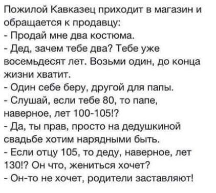 Пожилой Кавказец приходит в магазин и обращается к продавцу Продай мне два костюма Дед зачем тебе два Тебе уже восемьдесят лет Возьми один до конца жизни хватит Один себе беру другой для папы Слушай если тебе 80 то папе наверное лет 100 1051 Да ты прав просто на дедушкиной свадьбе хотим нарядными Быть Если отцу 105 то деду наверное пет 1ЗО7 Он что жениться хочет Он то не хочет родитепи заставляют