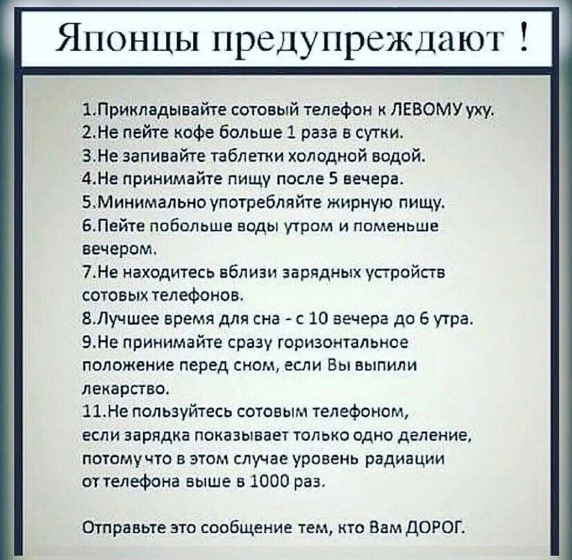 Японцы предупреждают 1Прикладывайте сотовый телефон ЛЕВОМУ уху 2Не пейте кофе больше 1 раза в сутки ЗНе запивайте таблетки холодной водой 4Не принимайте пищу после 5 вечера БМинимапьно употребляйте жирную пищу БПейте побольше ноды утром и поменьше вечером 7Не находитесь вблизи зарядных устройств сотовых телефонов ВЛучшее время для сна с 10 вечера до 6 утра ЭНе принимайте сразу горизонтальное полож