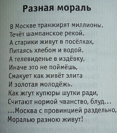 Разная мораль в Москве транжирят миллионы Течёт шампанское рекой А старики живут в посёлках Питаясь хлебом и водой А телевиденье в издёвку Иначе это не поймёшь Смакует как живёт элита И золотая молодёжь Как жгут купюры шутки ради Считают нормой чванство блуд Москва с провинцией раздельно Моралью разною живут