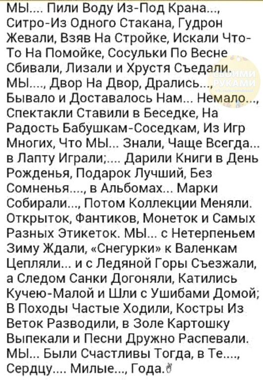 мы Пили Воду ИзПод Крана Ситро Из Одного Стакана Гудрон Жевали Взяв На Стройке Искали Что То На Помойке Сосупьки По Весне сбивали Пизали и Хрустя Съедапи мы Двор На двор дрались Бывало и Доставалось Нам Немало Спектакли Ставили в Беседке На Радость БабушкамСоседкам Из Игр Многих Что МЫ Знали Чаще Всегда в Лапту Играли_ дарили Книги в день Рожденья Подарок Лучший Без Сомненьл в Альбомах Марки Собир