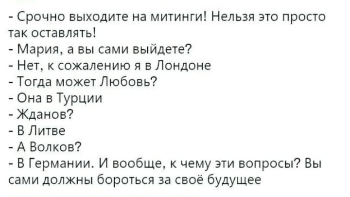 Срочно выходите на митинги Нельзя это просто так оставлять Мария а вы сами выйдете Нет к сожалению я в Лондоне Тогда может Любовь Она в Турции Жданов В Литве А Волков В Германии И вообще к чему эти вопросы Вы сами должны бороться за своё будущее