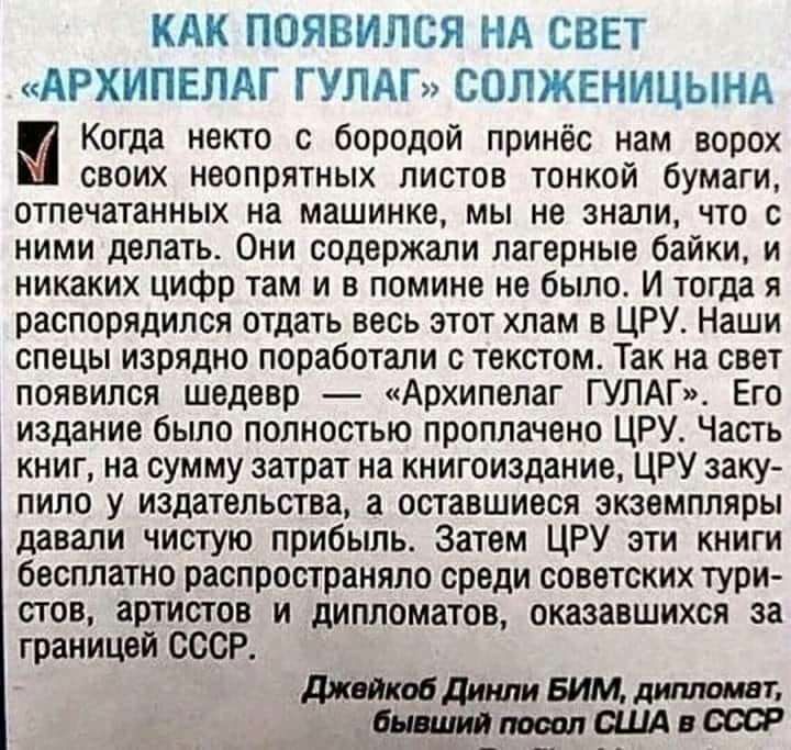 КАК ПОЯВИПСЯ НА СВЕТ АРХИПЕЛАГ ГУЛАГ СОЛЖЕНИЦЫНА Когда некто с бородой принёс нам ворох своих неопрятных листов тонкой бумаги отпечатанных на машинке мы не знали что с ними делать Они содержали лагерные байки и никаких цифр там и в помине не было И тогда я распорядился отдать весь этот хлам в ЦРУ Наши спецы изрядно поработали с текстом Так на свет появился шедевр Архипелаг ГУЛАГ Его издание было п