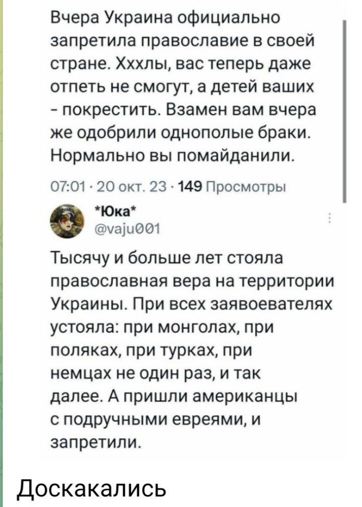 Вчера Украина официально запретила православие в своей стране Хххлы вас теперь даже отпеть не смогут а детей ваших покрестить Взамен вам вчера же одобрили однополые браки Нормально вы помайданили 0701 20 окт 23 149 Просмотры Юка машббт Тысячу и больше пет стояла православная вера на территории Украины При ВСЕХ заявоевателях устояла при монголах при поляках при турках при немцах не один раз и так д