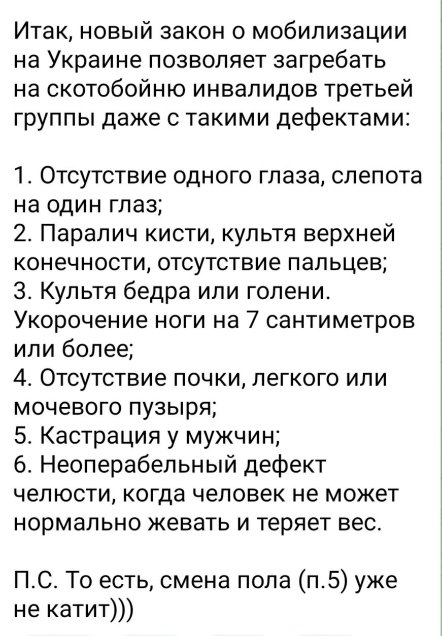 Итак новый закон о мобилизации на Украине позволяет загребать на скотобойню инвалидов третьей группы даже с такими дефектами 1 Отсутствие одного глаза слепота на один глаз 2 Паралич кисти культя верхней конечности отсутствие пальцев 3 Культя бедра ипи голени Укорочение ноги на 7 сантиметров или более 4 Отсутствие почки легкого или мочевого пузыря 5 Кастрация у мужчин 6 Неоперабепьный дефект челюст