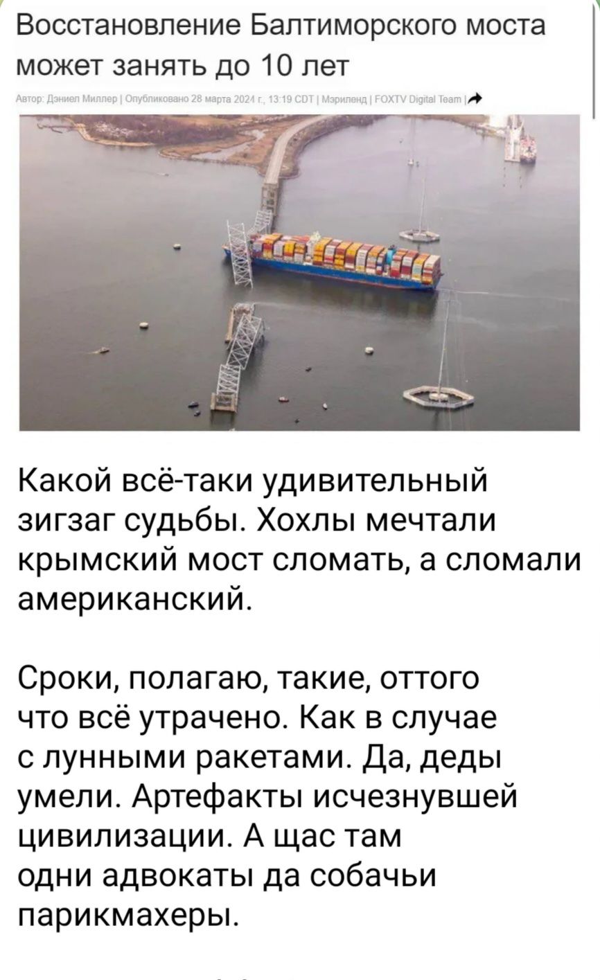 ВОССТЭНОБПЕНИЕ БаПТИМОРСКОГО МОСТЭ может занять до 10 лет Какой всё таки удивительный зигзаг судьбы Хохлы мечтали крымский мост сломать а сломали американский Сроки полагаю такие оттого что всё утрачено Как в случае с лунными ракетами Да деды умели Артефакты исчезнувшей цивилизации А щас там одни адвокаты да собачьи парикмахеры