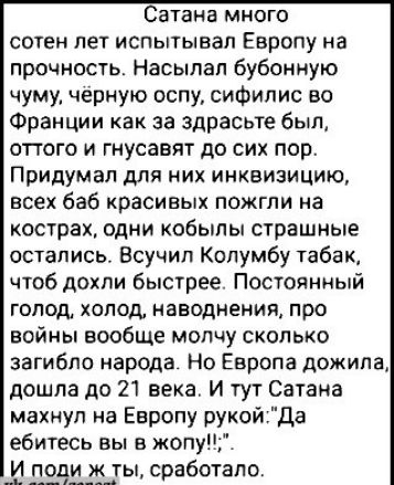 Сатана много сотен лет испытывал Европу на прочность Насылал бубонную чуму чёрную оспу сифилис во Франции как за здрасьте был оттого и гнусавят до сих пор Придумал для них инквизицию всех баб красивых пожгли на кострах одни кобылы страшные остались Всучил Колумбу табак чтоб дохли быстрее Постоянный голод холод наводнения про войны вообще молчу скол