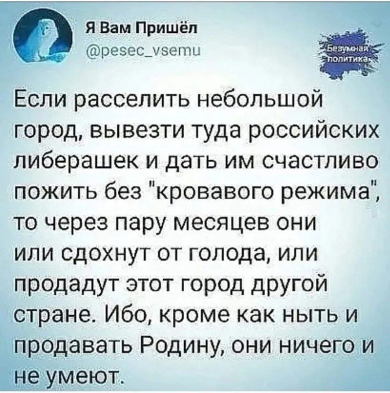 Я Вам Пришёл резес_увети Если расселить небольшой город вывезти туда российских либерашек и дать им счастливо пожить без кровавого режима то через пару месяцев они или сдохнут от голода или продадут этот город другой стране Ибо кроме как ныть и продавать Родину они ничего и еют А