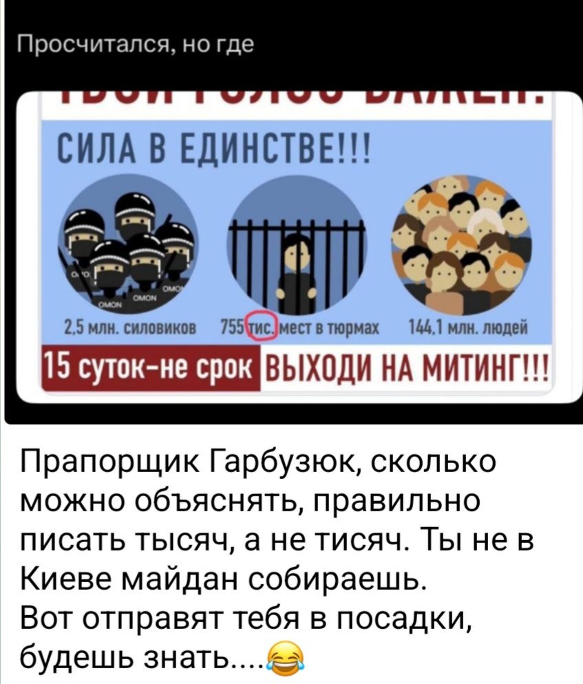 Просчитался, но где. СИЛА В ЕДИНСТВЕ!!! 2,5 млн. силовиков 755 тис. мест в тюрьмах 144,1 млн. людей 15 суток-не срок ВЫХОДИ НА МИТИНГ!!! Прапорщик Гарбузюк, сколько можно объяснять, правильно писать тысяч, а не тисяч. Ты не в Киеве майдан собираешь. Вот отправят тебя в посадки, будешь знать....