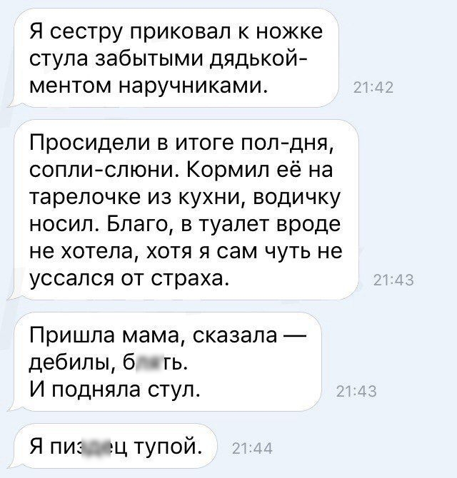 Я сестру приковал к ножке стула забытыми дядькой ментом наручниками Просидели в итоге полдня соплислюни Кормил её на тарелочке из кухни водичку носил Благо в туалет вроде не хотела хотя я сам чуть не уссался от страха Пришла мама сказала дебилы б гь И подняла стул Я пи гц тупой