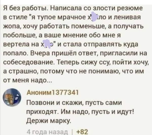 я без работы Написала со злости резюме в стиле я тупое мрачное х Зло и ленивая жопа хочу работать поменьше а получать побольше а ваше мнение обо мне я вертела на х о и стала отправлять куда попало Вчера пришёл ответ пригласили на собеседование Теперь сижу ссу пойти хочу а страшно потому что не понимаю что им от меня надо Анонимі 377341 Позвони и скажи пусть сами приходят Им надо пусть и идут Держи