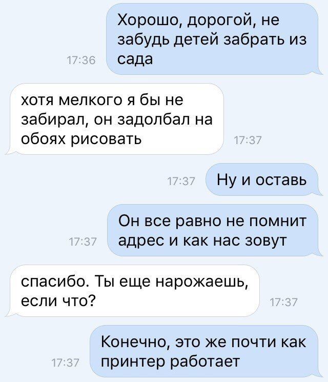 Хорошо дорогой не забудь детей забрать из сада хотя мелкого я бы не забирал он задолбал на обоях рисовать Ну и оставь ОН все равно не ПОМНИТ адрес И как нас ЗОВУТ спасибо Ты еще нарожаешь если что Конечно это же почти как принтер работает