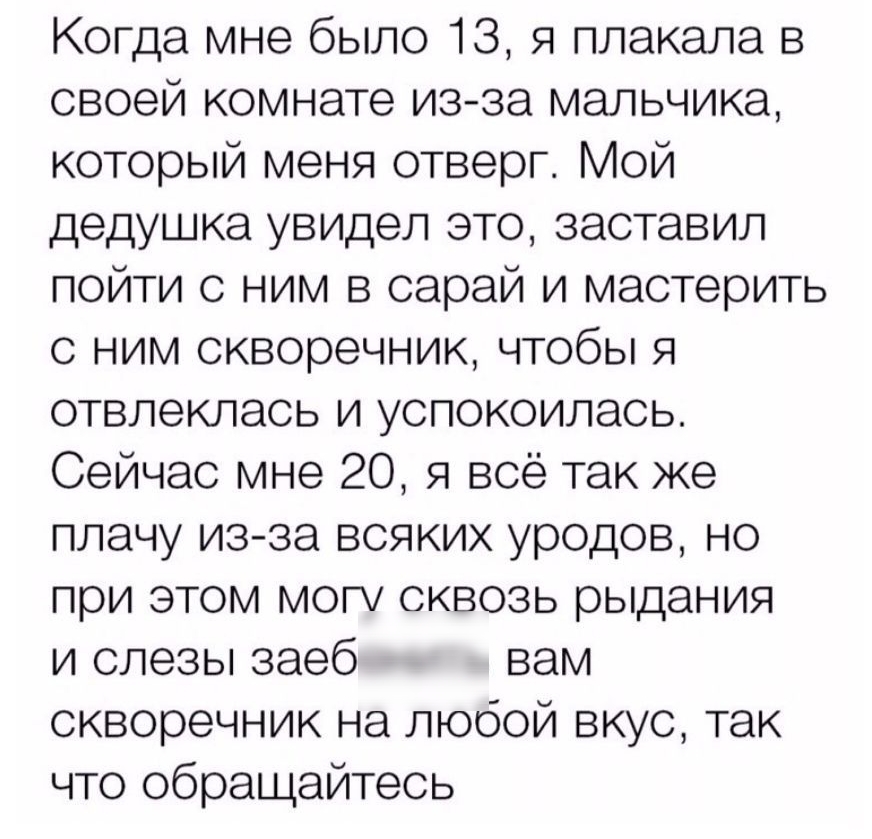 Когда мне было 13 я плакала в своей комнате изза мальчика который меня отверг Мой дедушка увидел это заставил пойти с ним в сарай и мастерить с ним скворечник чтобы я отвлеклась и успокоилась Сейчас мне 20 я всё так же плачу из за всяких уродов но при этом могу сквозь рыдания и слезы заеб вам скворечник на любой вкус так что обращайтесь